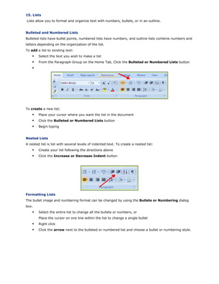 15. Lists
Lists allow you to format and organize text with numbers, bullets, or in an outline.
Bulleted and Numbered Lists
Bulleted lists have bullet points, numbered lists have numbers, and outline lists combine numbers and
letters depending on the organization of the list.
To add a list to existing text:
Select the text you wish to make a list
From the Paragraph Group on the Home Tab, Click the Bulleted or Numbered Lists button
To create a new list:
Place your cursor where you want the list in the document
Click the Bulleted or Numbered Lists button
Begin typing
Nested Lists
A nested list is list with several levels of indented text. To create a nested list:
Create your list following the directions above
Click the Increase or Decrease Indent button
Formatting Lists
The bullet image and numbering format can be changed by using the Bullets or Numbering dialog
box.
Select the entire list to change all the bullets or numbers, or
Place the cursor on one line within the list to change a single bullet
Right click
Click the arrow next to the bulleted or numbered list and choose a bullet or numbering style.
 