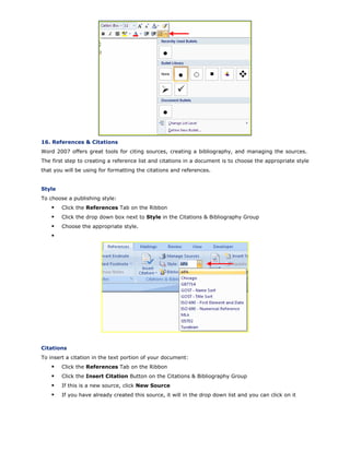 16. References & Citations
Word 2007 offers great tools for citing sources, creating a bibliography, and managing the sources.
The first step to creating a reference list and citations in a document is to choose the appropriate style
that you will be using for formatting the citations and references.
Style
To choose a publishing style:
Click the References Tab on the Ribbon
Click the drop down box next to Style in the Citations & Bibliography Group
Choose the appropriate style.
Citations
To insert a citation in the text portion of your document:
Click the References Tab on the Ribbon
Click the Insert Citation Button on the Citations & Bibliography Group
If this is a new source, click New Source
If you have already created this source, it will in the drop down list and you can click on it
 