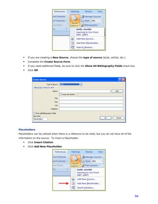 If you are creating a New Source, choose the type of source (book, article, etc.)
Complete the Create Source Form
If you need additional fields, be sure to click the Show All Bibliography Fields check box
Click OK
Placeholders
Placeholders can be utilized when there is a reference to be cited, but you do not have all of the
information on the source. To insert a Placeholder:
Click Insert Citation
Click Add New Placeholder
Top
 