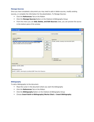 Manage Sources
Once you have completed a document you may need to add or delete sources, modify existing
sources, or complete the information for the placeholders. To Manage Sources:
Click the References Tab on the Ribbon
Click the Manage Sources Button on the Citations & Bibliography Group
From this menu you can Add, Delete, and Edit Sources (note, you can preview the source
in the bottom pane of the window
Bibliography
To add a Bibliography to the document:
Place the cursor in the document where you want the bibliography
Click the References Tab on the Ribbon
Click the Bibliography Button on the Citations & Bibliography Group
Choose Insert Built-in Bibliography/Works Cited or Insert Bibliography
 