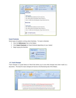 Insert Footnote
Some types of academic writing utilize footnotes. To insert a footnote:
Click the References Tab on the Ribbon
Click Insert Footnote (or Insert Endnote depending on your needs)
Begin typing the footnote
17. Track Changes
Track Changes is a great feature of Word that allows you to see what changes have been made to a
document. The tools for track changes are found on the Reviewing tab of the Ribbon.
 