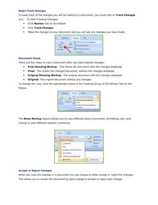 Begin Track Changes
To keep track of the changes you will be making to a document, you must click on Track Changes
icon. To start Tracking Changes:
Click Review Tab on the Ribbon
Click Track Changes
Make the changes to your document and you will see any changes you have made.
Document Views
There are four ways to view a document after you have tracked changes:
Final Showing Markup: This shows the document with the changes displayed
Final: This shows the changed document, without the changes displayed
Original Showing Markup: The original document with the changes displayed
Original: The original document without any changes.
To change the view, click the appropriate choice in the Tracking Group of the Review Tab on the
Ribbon.
The Show Markup feature allows you to view different items (comments, formatting, etc.) and
choose to view different authors’ comments.
Accept or Reject Changes
When you view the changes in a document you can choose to either accept or reject the changes.
This allows you to review the document by each change to accept or reject each change.
 