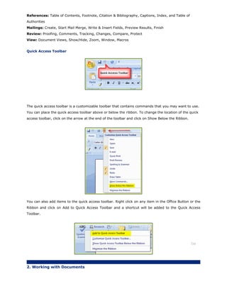 References: Table of Contents, Footnote, Citation & Bibliography, Captions, Index, and Table of
Authorities
Mailings: Create, Start Mail Merge, Write & Insert Fields, Preview Results, Finish
Review: Proofing, Comments, Tracking, Changes, Compare, Protect
View: Document Views, Show/Hide, Zoom, Window, Macros
Quick Access Toolbar
The quick access toolbar is a customizable toolbar that contains commands that you may want to use.
You can place the quick access toolbar above or below the ribbon. To change the location of the quick
access toolbar, click on the arrow at the end of the toolbar and click on Show Below the Ribbon.
You can also add items to the quick access toolbar. Right click on any item in the Office Button or the
Ribbon and click on Add to Quick Access Toolbar and a shortcut will be added to the Quick Access
Toolbar.
Top
2. Working with Documents
 