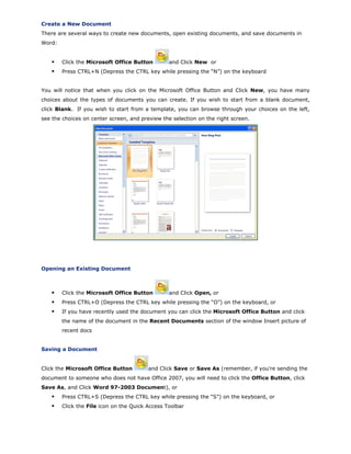 Create a New Document
There are several ways to create new documents, open existing documents, and save documents in
Word:
Click the Microsoft Office Button and Click New or
Press CTRL+N (Depress the CTRL key while pressing the “N”) on the keyboard
You will notice that when you click on the Microsoft Office Button and Click New, you have many
choices about the types of documents you can create. If you wish to start from a blank document,
click Blank. If you wish to start from a template, you can browse through your choices on the left,
see the choices on center screen, and preview the selection on the right screen.
Opening an Existing Document
Click the Microsoft Office Button and Click Open, or
Press CTRL+O (Depress the CTRL key while pressing the “O”) on the keyboard, or
If you have recently used the document you can click the Microsoft Office Button and click
the name of the document in the Recent Documents section of the window Insert picture of
recent docs
Saving a Document
Click the Microsoft Office Button and Click Save or Save As (remember, if you’re sending the
document to someone who does not have Office 2007, you will need to click the Office Button, click
Save As, and Click Word 97-2003 Document), or
Press CTRL+S (Depress the CTRL key while pressing the “S”) on the keyboard, or
Click the File icon on the Quick Access Toolbar
 
