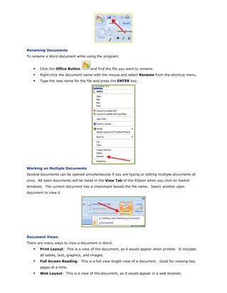 Renaming Documents
To rename a Word document while using the program:
Click the Office Button and find the file you want to rename.
Right-click the document name with the mouse and select Rename from the shortcut menu.
Type the new name for the file and press the ENTER key.
Working on Multiple Documents
Several documents can be opened simultaneously if you are typing or editing multiple documents at
once. All open documents will be listed in the View Tab of the Ribbon when you click on Switch
Windows. The current document has a checkmark beside the file name. Select another open
document to view it.
Document Views
There are many ways to view a document in Word.
Print Layout: This is a view of the document, as it would appear when printed. It includes
all tables, text, graphics, and images.
Full Screen Reading: This is a full view length view of a document. Good for viewing two
pages at a time.
Web Layout: This is a view of the document, as it would appear in a web browser.
 