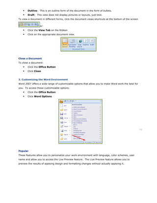 Outline: This is an outline form of the document in the form of bullets.
Draft: This view does not display pictures or layouts, just text.
To view a document in different forms, click the document views shortcuts at the bottom of the screen
or:
Click the View Tab on the Ribbon
Click on the appropriate document view.
Close a Document
To close a document:
Click the Office Button
Click Close
3. Customizing the Word Environment
Word 2007 offers a wide range of customizable options that allow you to make Word work the best for
you. To access these customizable options:
Click the Office Button
Click Word Options
Top
Popular
These features allow you to personalize your work environment with language, color schemes, user
name and allow you to access the Live Preview feature. The Live Preview feature allows you to
preview the results of applying design and formatting changes without actually applying it.
 