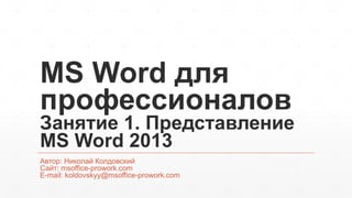 MS Word для 
профессионалов 
Занятие 1. Представление 
MS Word 2013 
Автор: Николай Колдовский 
Сайт: msoffice-prowork.com 
E-mail: koldovskyy@msoffice-prowork.com 
 