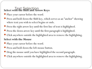 Select wiTthe txhte SSheiflte acntdi oAnrrow Keys 
Place your cursor before the word. 
Press and hold down the Shift key, which serves as an "anchor" showing 
where text you wish to select begins or ends. 
Press the right arrow key until the first line of text is highlighted. 
Press the down arrow key until the first paragraph is highlighted. 
Click anywhere outside the highlighted area to remove the highlighting. 
Select with the Mouse 
Place your cursor before the word. 
Press and hold down the left mouse button. 
Drag the mouse until you have highlighted the second paragraph. 
Click anywhere outside the highlighted area to remove the highlighting. 
 