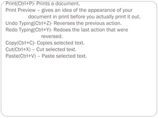 document & give the file a new name. 
Print(Ctrl+P)- Prints a document. 
Print Preview – gives an idea of the appearance of your 
document in print before you actually print it out. 
Undo Typing(Ctrl+Z)- Reverses the previous action. 
Redo Typing(Ctrl+Y)- Redoes the last action that were 
reversed. 
Copy(Ctrl+C)- Copies selected text. 
Cut(Ctrl+X) – Cut selected text. 
Paste(Ctrl+V) – Paste selected text. 
 