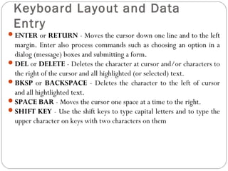 Keyboard Layout and Data 
Entry 
ENTER or RETURN - Moves the cursor down one line and to the left 
margin. Enter also process commands such as choosing an option in a 
dialog (message) boxes and submitting a form. 
DEL or DELETE - Deletes the character at cursor and/or characters to 
the right of the cursor and all highlighted (or selected) text. 
BKSP or BACKSPACE - Deletes the character to the left of cursor 
and all hightlighted text. 
SPACE BAR - Moves the cursor one space at a time to the right. 
SHIFT KEY - Use the shift keys to type capital letters and to type the 
upper character on keys with two characters on them 
 