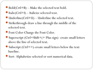 Bold(Crtl+B) – Make the selected text bold. 
Italic(Crtl+I) – Italicize selected text. 
Underline(Crtl+U) – Underline the selected text. 
Strikethrough-draw a line through the middle of the 
selected text. 
Font Color-Change the Font Color. 
Superscript (Ctrl+Shift+(+ Plus sign)- create small letters 
above the line of selected text. 
Subscript (Ctrl+=)-create small letters below the text 
baseline. 
Sort- Alphabetize selected or sort numerical data. 
