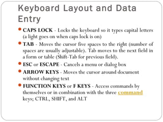 Keyboard Layout and Data 
Entry 
CAPS LOCK - Locks the keyboard so it types capital letters 
(a light goes on when caps lock is on) 
TAB - Moves the cursor five spaces to the right (number of 
spaces are usually adjustable). Tab moves to the next field in 
a form or table (Shift-Tab for previous field). 
ESC or ESCAPE - Cancels a menu or dialog box 
ARROW KEYS - Moves the cursor around document 
without changing text 
FUNCTION KEYS or F KEYS - Access commands by 
themselves or in combination with the three command 
keys; CTRL, SHIFT, and ALT 
 
