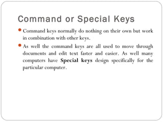 Command or Special Keys 
Command keys normally do nothing on their own but work 
in combination with other keys. 
As well the command keys are all used to move through 
documents and edit text faster and easier. As well many 
computers have Special keys design specifically for the 
particular computer. 
 