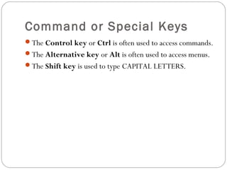 Command or Special Keys 
The Control key or Ctrl is often used to access commands. 
The Alternative key or Alt is often used to access menus. 
The Shift key is used to type CAPITAL LETTERS. 
 