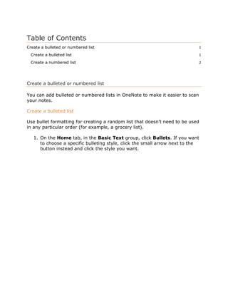 Table of Contents
Create a bulleted or numbered list 1
Create a bulleted list 1
Create a numbered list 2
Create a bulleted or numbered list
You can add bulleted or numbered lists in OneNote to make it easier to scan
your notes.
Create a bulleted list
Use bullet formatting for creating a random list that doesn’t need to be used
in any particular order (for example, a grocery list).
1. On the Home tab, in the Basic Text group, click Bullets. If you want
to choose a specific bulleting style, click the small arrow next to the
button instead and click the style you want.
 