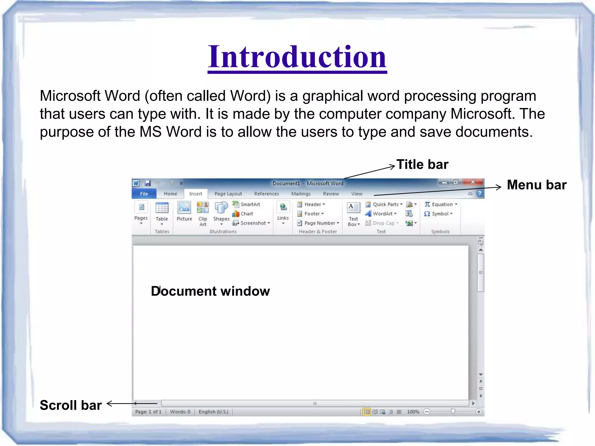 Introduction
Scroll bar
Document window
Title bar
Menu bar
Microsoft Word (often called Word) is a graphical word processing program
that users can type with. It is made by the computer company Microsoft. The
purpose of the MS Word is to allow the users to type and save documents.