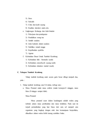 5) Stres
6) Sekolah
7) Cinta dan kasih sayang
8) Kualitas interaksi anak-ortu
e. Lingkungan Keluarga dan Adat Istiadat
1) Pekerjaan dan pendapatan
2) Pendidikan orang tua
3) Jumlah saudara
4) Jenis kelamin dalam saudara
5) Stabilitas rumah tangga
6) Kepribadian ayah/ibu
7) Agama
f. Kebutuhan Dasar Untuk Tumbuh Kembang
1) Kebutuhan fisik : biomedis (asuh)
2) Kebutuhan emosi/kasih sayang (asih)
3) Kebutuhan stimulasi mental (asah).
C. Tahapan Tumbuh Kembang
Tahap tumbuh kembang anak secara garis besar dibagi menjadi dua,
yaitu :
1. Tahap tumbuh kembang usia 0-6 tahun, terbagi atas :
a. Masa Pranatal mulai masa embrio (mulai konsepsi-8 minggu), masa
fetus (9 minggu sampai lahir).
Masa Pranatal
Masa pranatal (saat dalam kandungan) adalah waktu yang
terletak antara masa pembuahan dan masa kelahiran. Pada saat ini
terjadi pertumbuhan yang luar biasa dari satu sel menjadi satu
organisme yang lengkap dengan otak dan kemampuan berperilaku,
dihasilkan dalam waktu Iebih kurang sembilan bulan.
 