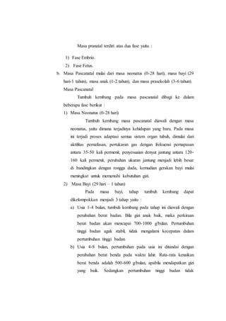Masa pranatal terdiri atas dua fase yaitu :
1) Fase Embrio.
2) Fase Fetus.
b. Masa Pascanatal mulai dari masa neonatus (0-28 hari), masa bayi (29
hari-1 tahun), masa anak (1-2 tahun), dan masa prasekolah (3-6 tahun).
Masa Pascanatal
Tumbuh kembang pada masa pascanatal dibagi ke dalam
beberapa fase berikut :
1) Masa Neonatus (0-28 hari)
Tumbuh kembang masa pascanatal diawali dengan masa
neonatus, yaitu dimana terjadinya kehidupan yang baru. Pada masa
ini terjadi proses adaptasi semua sistem organ tubuh, dimulai dari
aktifitas pernafasan, pertukaran gas dengan frekuensi pernapasan
antara 35-50 kali permenit, penyesuaian denyut jantung antara 120-
160 kali permenit, perubahan ukuran jantung menjadi lebih besar
di bandingkan dengan rongga dada, kemudian gerakan bayi mulai
meningkat untuk memenuhi kebutuhan gizi.
2) Masa Bayi (29 hari – 1 tahun)
Pada masa bayi, tahap tumbuh kembang dapat
dikelompokkan menjadi 3 tahap yaitu :
a) Usia 1-4 bulan, tumbuh kembang pada tahap ini diawali dengan
perubahan berat badan. Bila gizi anak baik, maka perkiraan
berat badan akan mencapai 700-1000 g/bulan. Pertumbuhan
tinggi badan agak stabil, tidak mengalami kecepatan dalam
pertumbuhan tinggi badan.
b) Usia 4-8 bulan, pertumbuhan pada usia ini ditandai dengan
perubahan berat benda pada waktu lahir. Rata-rata kenaikan
berat benda adalah 500-600 g/bulan, apabila mendapatkan gizi
yang baik. Sedangkan pertumbuhan tinggi badan tidak
 