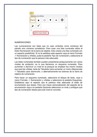 NUMERACIONES
Las numeraciones son listas que no usan símbolos como comienzo del
párrafo sino números correlativos. Para crear una lista numerada utilice el
botón Numeración de la barra de objetos. Esto creará una lista numerada con
un aspecto predefinido. Si no le satisface este aspecto vaya al menú Formato
-> Numeración y viñetas, pulse la pestaña Tipo de numeración y seleccione el
tipo de numeración que le parezca más adecuado.
Las listas numeradas también pueden presentarse jeráquicamente con varios
niveles de anidación, es lo que llamamos un esquema numerado. Para
aumentar o disminuir un nivel en la jeraquía se emplean los mismo medios
que para las viñetas: tecla de Tabulador para aumentar un nivel y Mayúsculas
+ Tabulador para disminuirlo, o alternativamente los botones de la barra de
objetos de numeración.
Para hacer un esquema numerado, seleccione el bloque de texto, vaya a
menú Formato -> Numeración y viñetas y seleccione la pestaña Esquemas.
Establezca aquí el aspecto que le parezca más adecuado al estilo de
enumeración que desea. Para una mayor personalización del aspecto de la
enumeración vaya a la pestaña Opciones seleccione un nivel y configure qué
tipo de numeración desea para ese nivel en concreto.
 