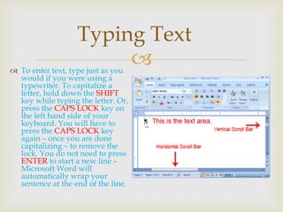  To enter text, type just as you
would if you were using a
typewriter. To capitalize a
letter, hold down the SHIFT
key while typing the letter. Or,
press the CAPS LOCK key on
the left hand side of your
keyboard. You will have to
press the CAPS LOCK key
again – once you are done
capitalizing – to remove the
lock. You do not need to press
ENTER to start a new line –
Microsoft Word will
automatically wrap your
sentence at the end of the line.
Typing Text
 