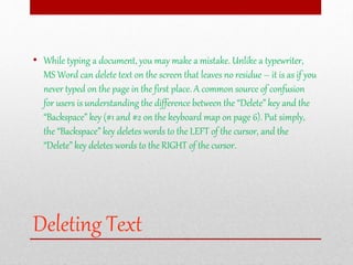 Deleting Text
• While typing a document, you may make a mistake. Unlike a typewriter,
MS Word can delete text on the screen that leaves no residue – it is as if you
never typed on the page in the first place. A common source of confusion
for users is understanding the difference between the “Delete” key and the
“Backspace” key (#1 and #2 on the keyboard map on page 6). Put simply,
the “Backspace” key deletes words to the LEFT of the cursor, and the
“Delete” key deletes words to the RIGHT of the cursor.
 