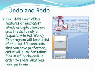 Undo and Redo
 The UNDO and REDO
features of Microsoft
Windows applications are
great tools to rely on
(especially in MS Word).
The program will keep a list
of the last 25 commands
that you have performed,
and it will allow for taking
“one step” backwards in
order to erase what you
have just done.
 