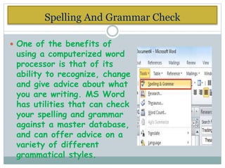 Spelling And Grammar Check
 One of the benefits of
using a computerized word
processor is that of its
ability to recognize, change
and give advice about what
you are writing. MS Word
has utilities that can check
your spelling and grammar
against a master database,
and can offer advice on a
variety of different
grammatical styles.
 
