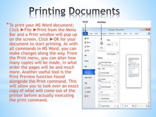 *To print your MS Word document:
Click ►File ►Print from the Menu
Bar and a Print window will pop up
on the screen. Click ►OK for your
document to start printing. As with
all commands in MS Word, you can
make changes along the way. From
the Print menu, you can alter how
many copies will be made, in what
order the pages will be and much
more. Another useful tool is the
Print Preview function found
alongside the Print command. This
will allow you to look over an exact
copy of what will come out of the
printer before actually executing
the print command.
 