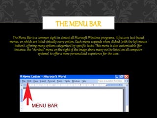 The Menu Bar is a common sight in almost all Microsoft Windows programs. It features text-based
menus, on which are listed virtually every option. Each menu expands when clicked (with the left mouse
button), offering many options categorized by specific tasks. This menu is also customizable (for
instance, the “Acrobat” menu on the right of the image above many not be listed on all computer
systems) to offer a more personalized experience for the user.
THE MENU BAR
 