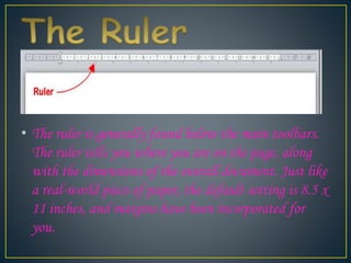 • The ruler is generally found below the main toolbars.
The ruler tells you where you are on the page, along
with the dimensions of the overall document. Just like
a real-world piece of paper, the default setting is 8.5 x
11 inches, and margins have been incorporated for
you.
 