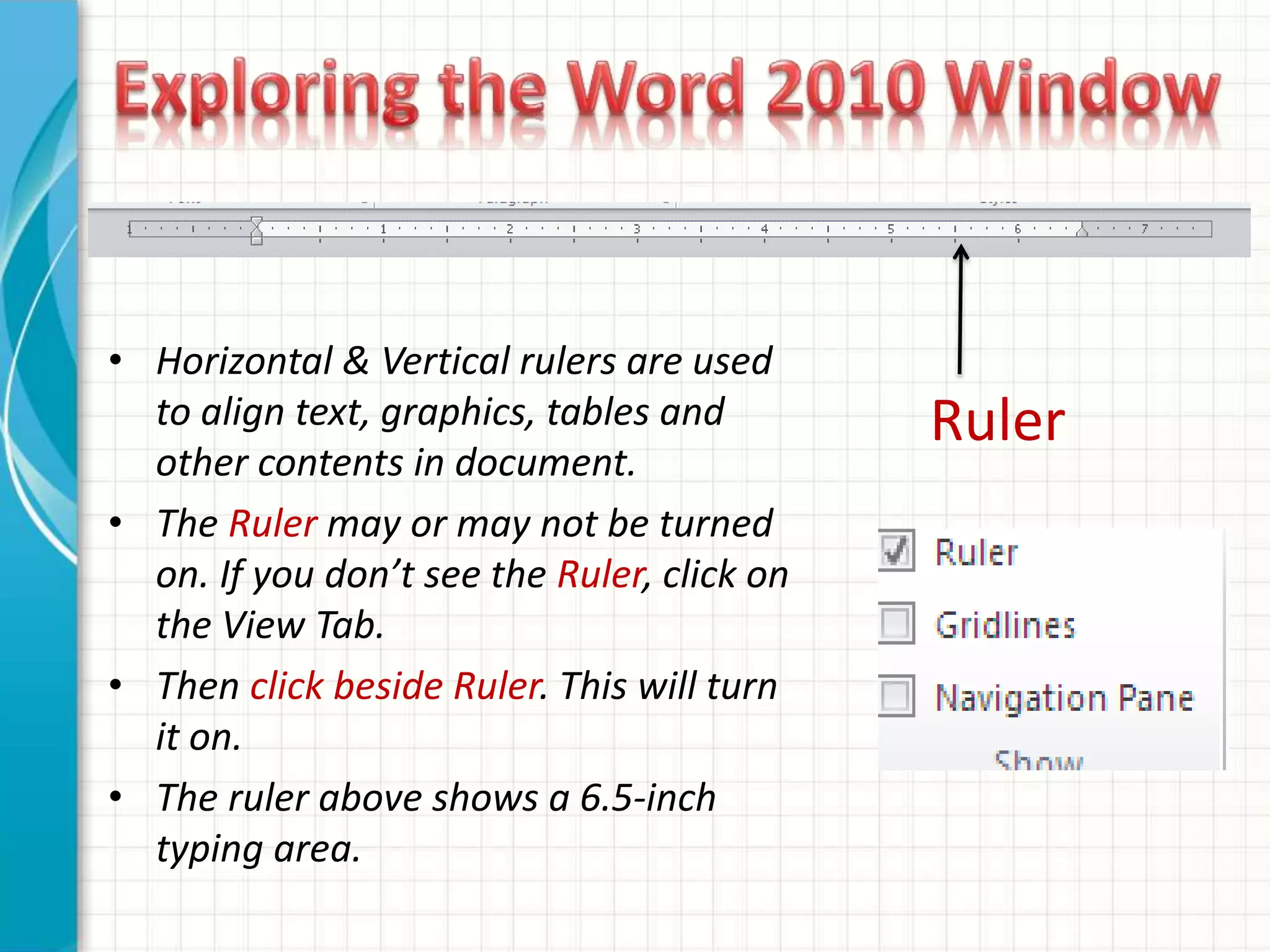• Horizontal & Vertical rulers are used
to align text, graphics, tables and
other contents in document.
• The Ruler may or may not be turned
on. If you don’t see the Ruler, click on
the View Tab.
• Then click beside Ruler. This will turn
it on.
• The ruler above shows a 6.5-inch
typing area.
Ruler
 