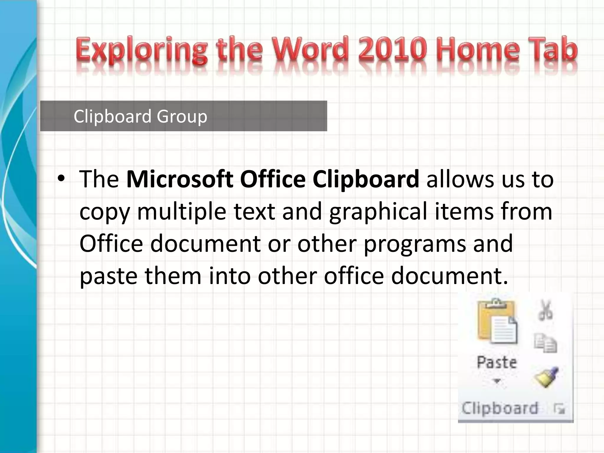 • The Microsoft Office Clipboard allows us to
copy multiple text and graphical items from
Office document or other programs and
paste them into other office document.
Clipboard Group
 