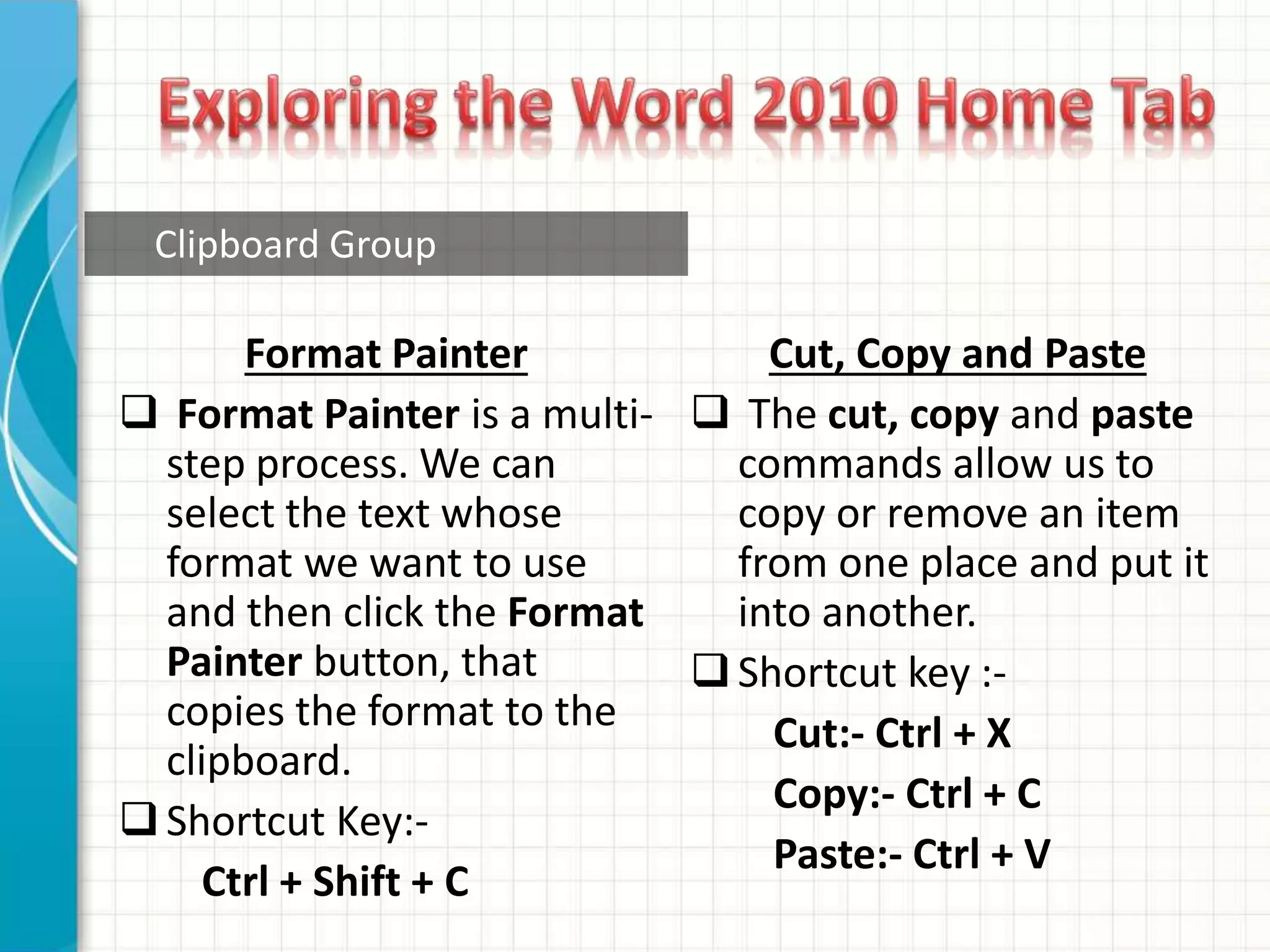 Clipboard Group
Format Painter
 Format Painter is a multi-
step process. We can
select the text whose
format we want to use
and then click the Format
Painter button, that
copies the format to the
clipboard.
Shortcut Key:-
Ctrl + Shift + C
Cut, Copy and Paste
 The cut, copy and paste
commands allow us to
copy or remove an item
from one place and put it
into another.
Shortcut key :-
Cut:- Ctrl + X
Copy:- Ctrl + C
Paste:- Ctrl + V
 