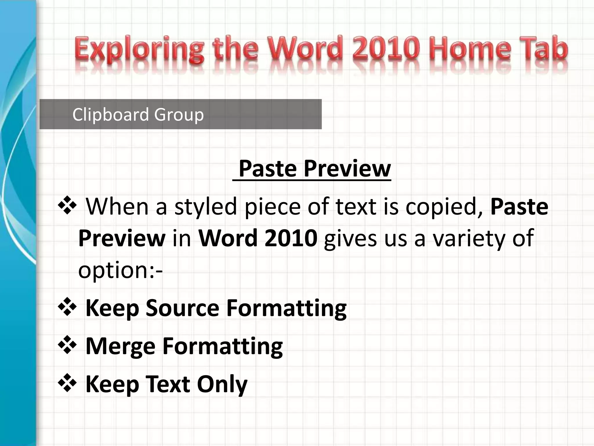 Clipboard Group
Paste Preview
 When a styled piece of text is copied, Paste
Preview in Word 2010 gives us a variety of
option:-
 Keep Source Formatting
 Merge Formatting
 Keep Text Only
 