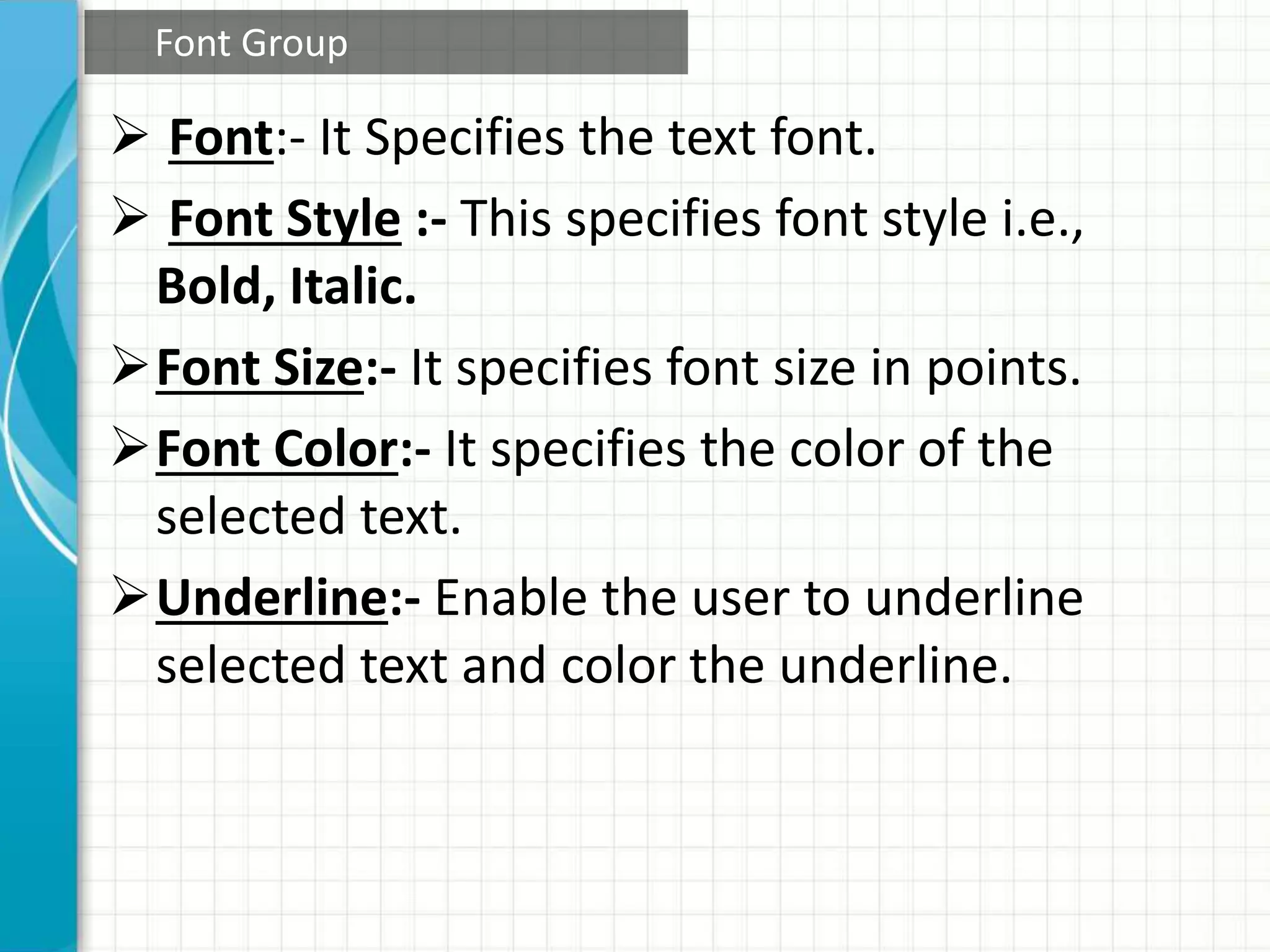  Font:- It Specifies the text font.
 Font Style :- This specifies font style i.e.,
Bold, Italic.
Font Size:- It specifies font size in points.
Font Color:- It specifies the color of the
selected text.
Underline:- Enable the user to underline
selected text and color the underline.
Font Group
 