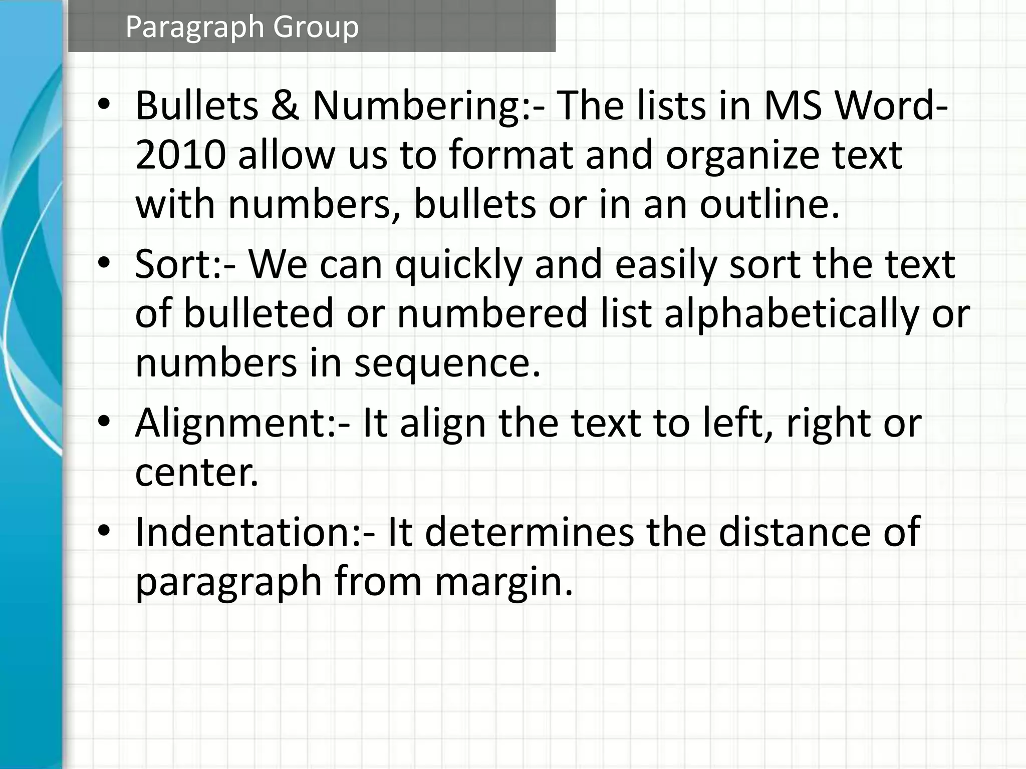 • Bullets & Numbering:- The lists in MS Word-
2010 allow us to format and organize text
with numbers, bullets or in an outline.
• Sort:- We can quickly and easily sort the text
of bulleted or numbered list alphabetically or
numbers in sequence.
• Alignment:- It align the text to left, right or
center.
• Indentation:- It determines the distance of
paragraph from margin.
Paragraph Group
 