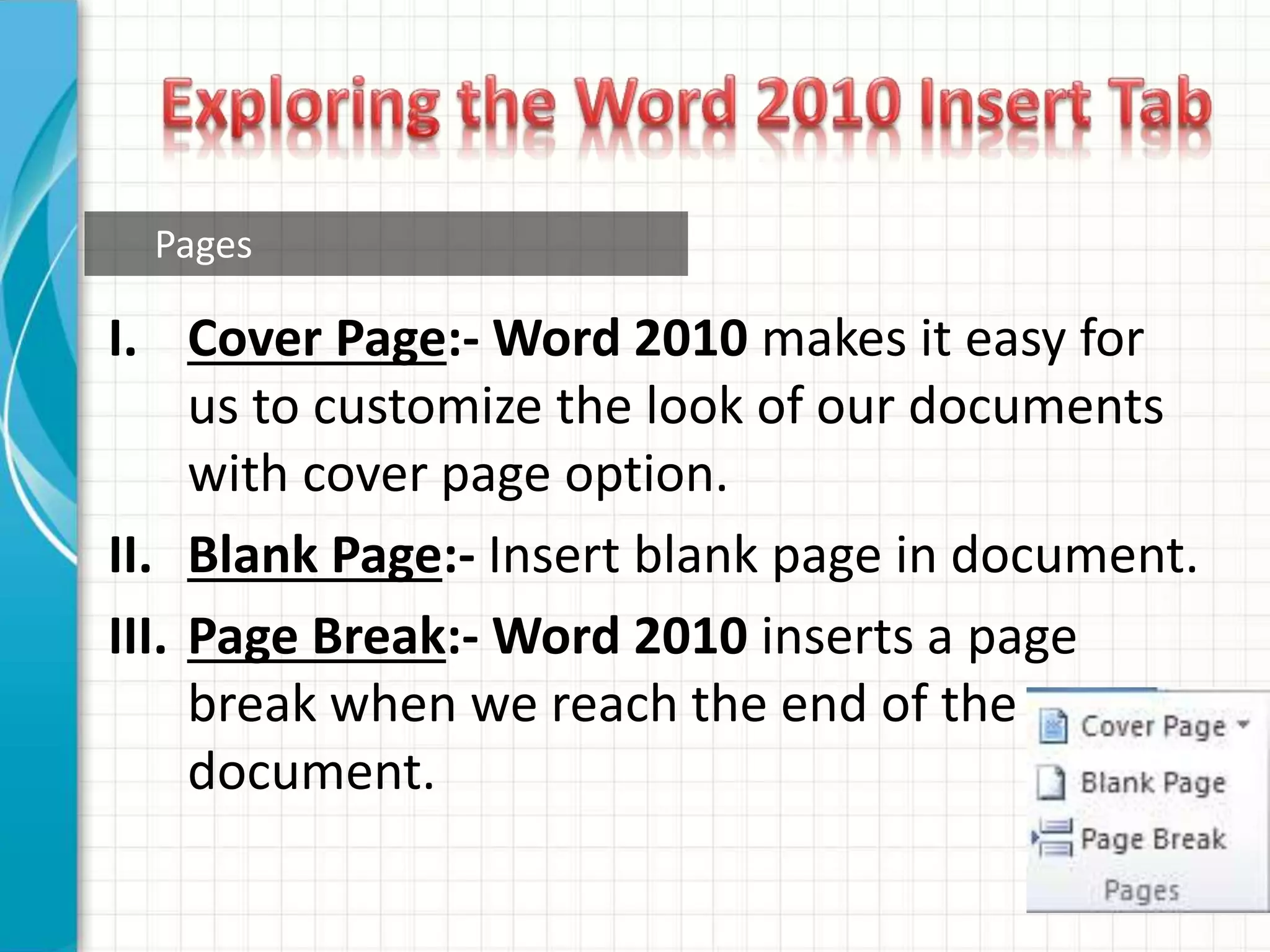 I. Cover Page:- Word 2010 makes it easy for
us to customize the look of our documents
with cover page option.
II. Blank Page:- Insert blank page in document.
III. Page Break:- Word 2010 inserts a page
break when we reach the end of the
document.
Pages
 
