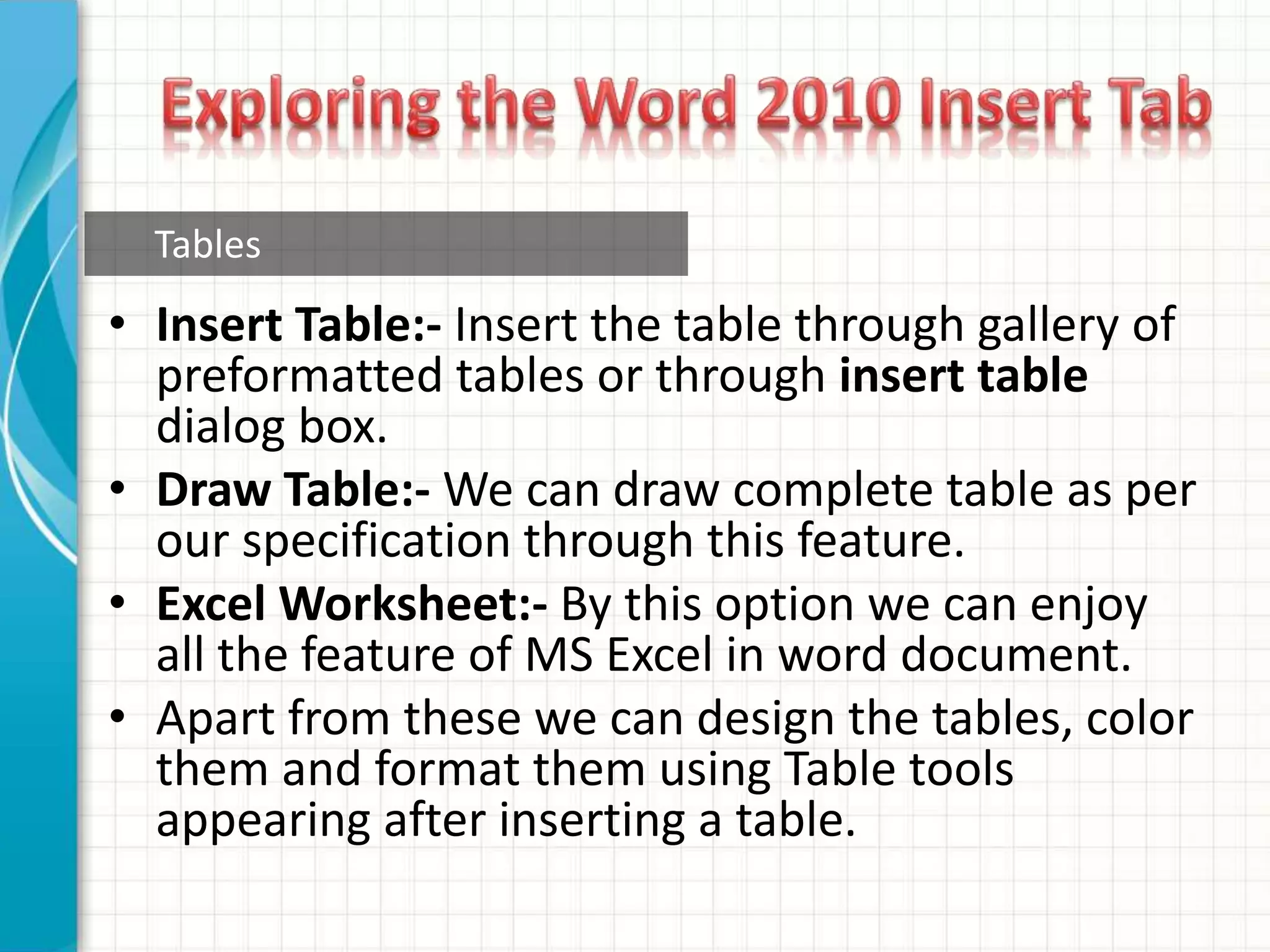 • Insert Table:- Insert the table through gallery of
preformatted tables or through insert table
dialog box.
• Draw Table:- We can draw complete table as per
our specification through this feature.
• Excel Worksheet:- By this option we can enjoy
all the feature of MS Excel in word document.
• Apart from these we can design the tables, color
them and format them using Table tools
appearing after inserting a table.
Tables
 