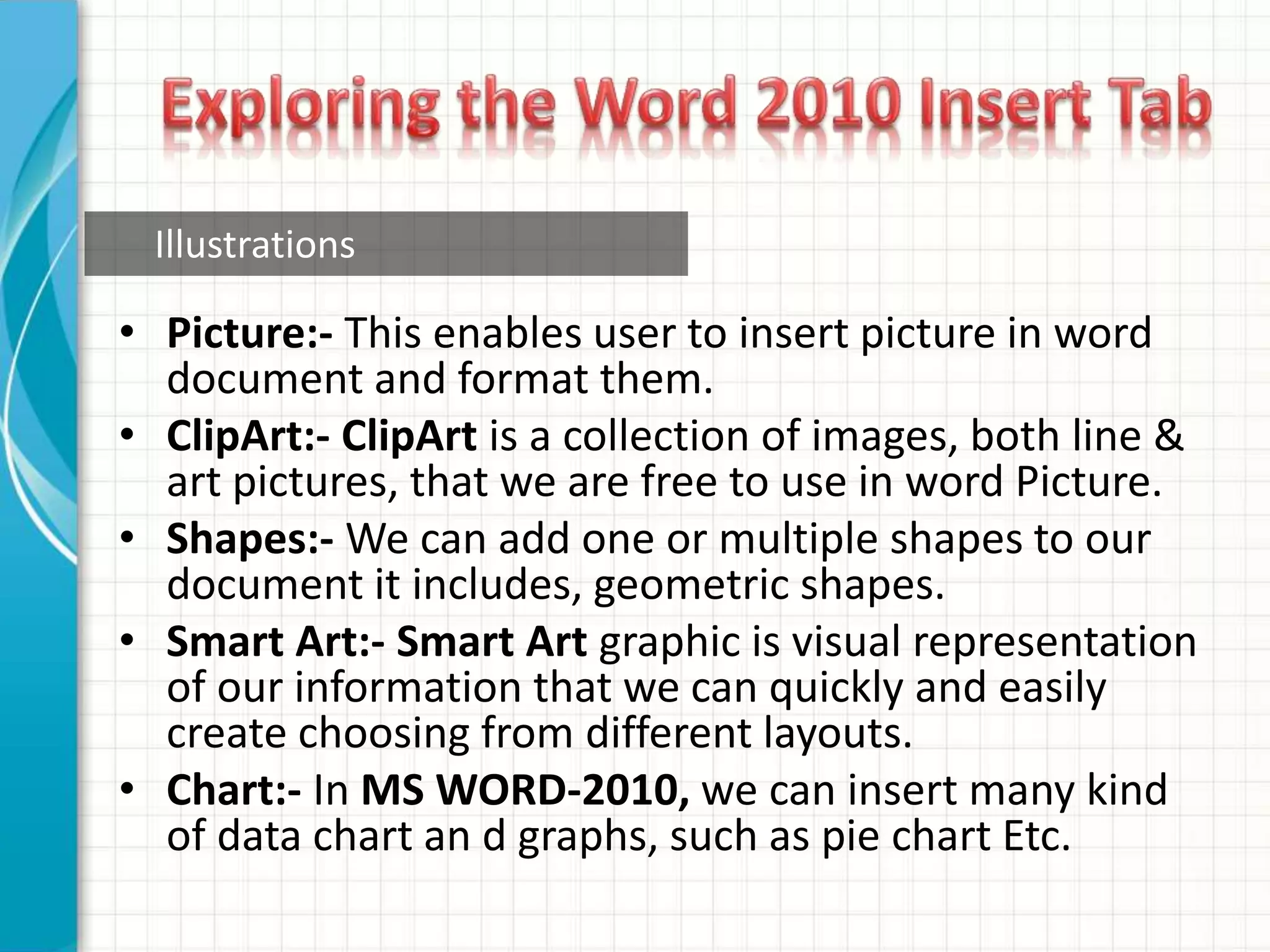 • Picture:- This enables user to insert picture in word
document and format them.
• ClipArt:- ClipArt is a collection of images, both line &
art pictures, that we are free to use in word Picture.
• Shapes:- We can add one or multiple shapes to our
document it includes, geometric shapes.
• Smart Art:- Smart Art graphic is visual representation
of our information that we can quickly and easily
create choosing from different layouts.
• Chart:- In MS WORD-2010, we can insert many kind
of data chart an d graphs, such as pie chart Etc.
Illustrations
 