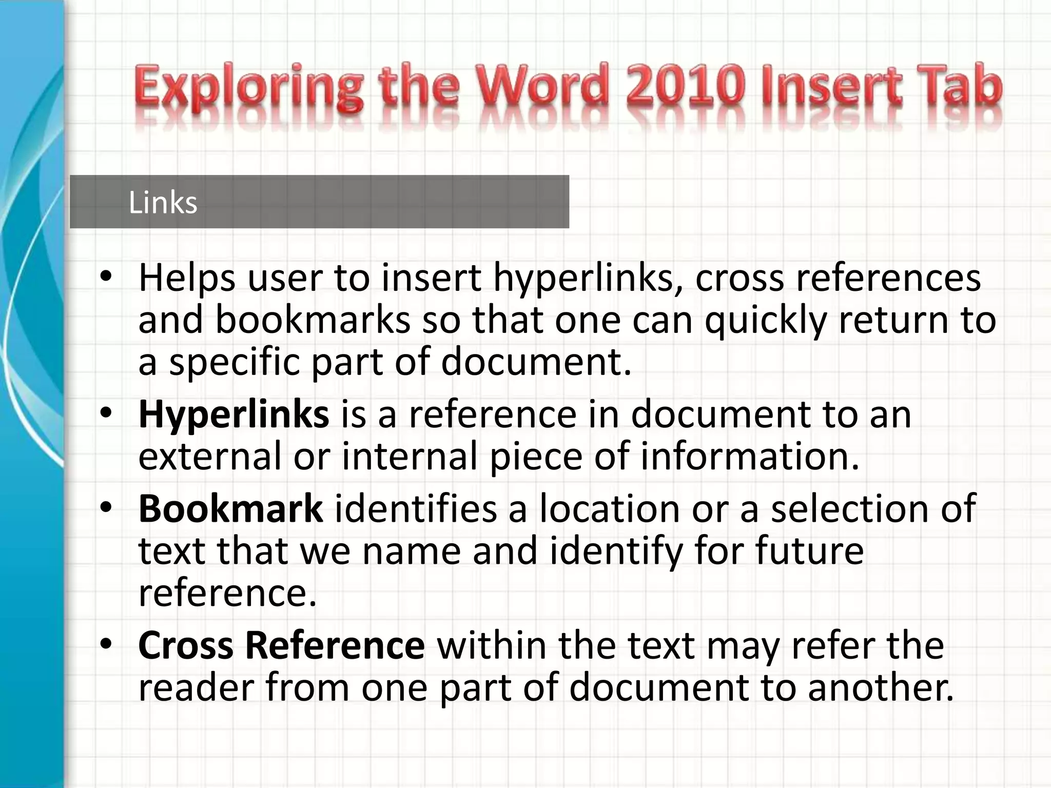 • Helps user to insert hyperlinks, cross references
and bookmarks so that one can quickly return to
a specific part of document.
• Hyperlinks is a reference in document to an
external or internal piece of information.
• Bookmark identifies a location or a selection of
text that we name and identify for future
reference.
• Cross Reference within the text may refer the
reader from one part of document to another.
Links
 