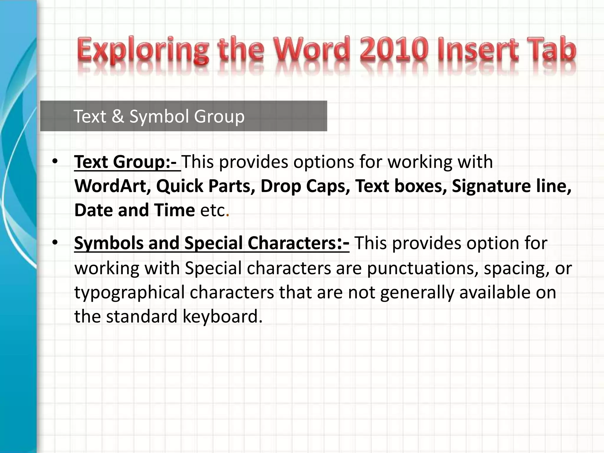 • Text Group:- This provides options for working with
WordArt, Quick Parts, Drop Caps, Text boxes, Signature line,
Date and Time etc.
• Symbols and Special Characters:- This provides option for
working with Special characters are punctuations, spacing, or
typographical characters that are not generally available on
the standard keyboard.
Text & Symbol Group
 