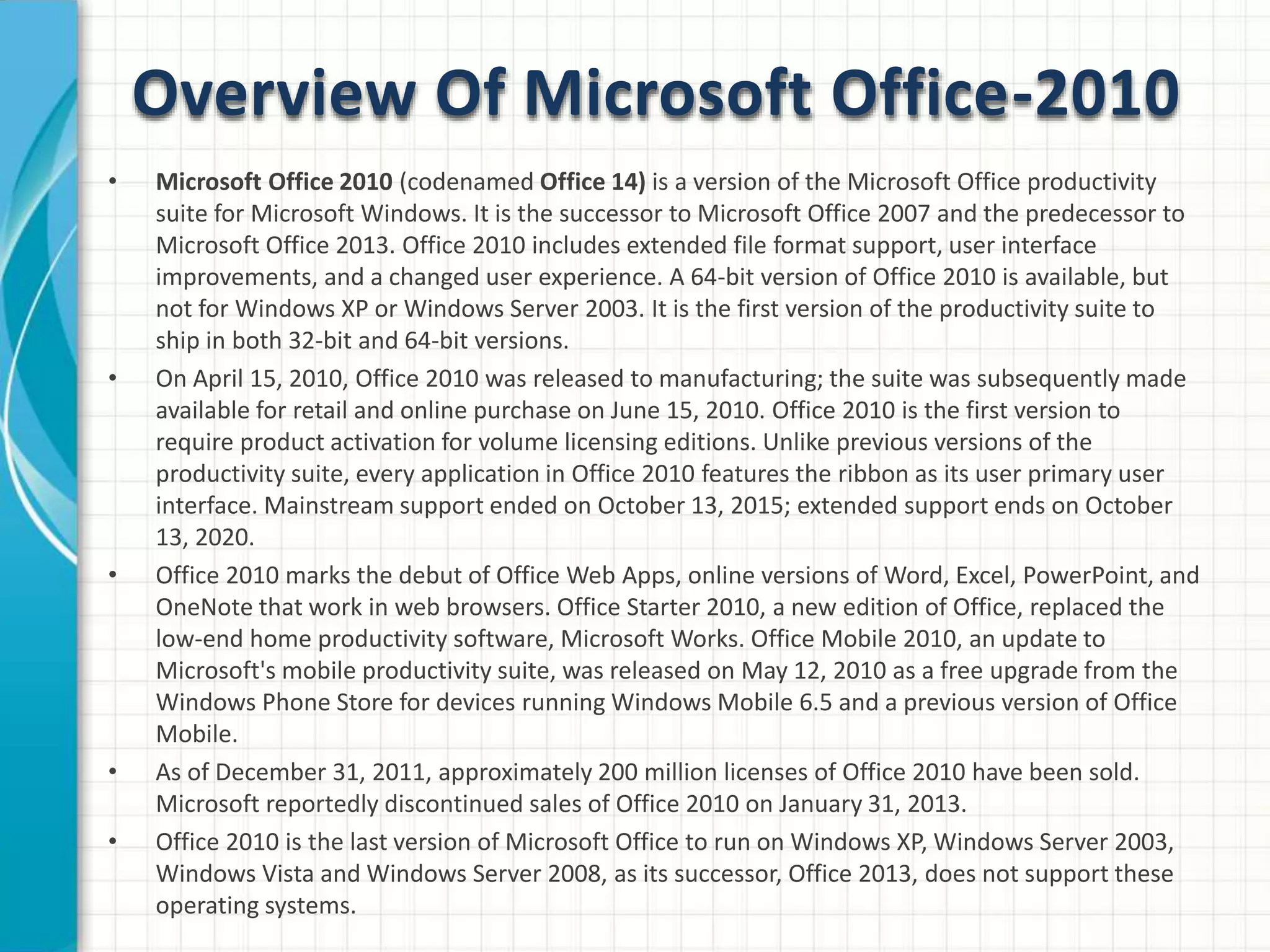 Overview Of Microsoft Office-2010
• Microsoft Office 2010 (codenamed Office 14) is a version of the Microsoft Office productivity
suite for Microsoft Windows. It is the successor to Microsoft Office 2007 and the predecessor to
Microsoft Office 2013. Office 2010 includes extended file format support, user interface
improvements, and a changed user experience. A 64-bit version of Office 2010 is available, but
not for Windows XP or Windows Server 2003. It is the first version of the productivity suite to
ship in both 32-bit and 64-bit versions.
• On April 15, 2010, Office 2010 was released to manufacturing; the suite was subsequently made
available for retail and online purchase on June 15, 2010. Office 2010 is the first version to
require product activation for volume licensing editions. Unlike previous versions of the
productivity suite, every application in Office 2010 features the ribbon as its user primary user
interface. Mainstream support ended on October 13, 2015; extended support ends on October
13, 2020.
• Office 2010 marks the debut of Office Web Apps, online versions of Word, Excel, PowerPoint, and
OneNote that work in web browsers. Office Starter 2010, a new edition of Office, replaced the
low-end home productivity software, Microsoft Works. Office Mobile 2010, an update to
Microsoft's mobile productivity suite, was released on May 12, 2010 as a free upgrade from the
Windows Phone Store for devices running Windows Mobile 6.5 and a previous version of Office
Mobile.
• As of December 31, 2011, approximately 200 million licenses of Office 2010 have been sold.
Microsoft reportedly discontinued sales of Office 2010 on January 31, 2013.
• Office 2010 is the last version of Microsoft Office to run on Windows XP, Windows Server 2003,
Windows Vista and Windows Server 2008, as its successor, Office 2013, does not support these
operating systems.
 