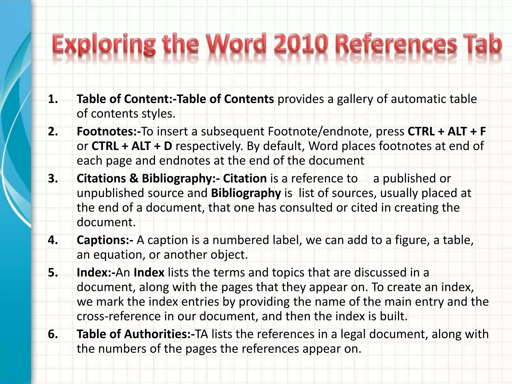 1. Table of Content:-Table of Contents provides a gallery of automatic table
of contents styles.
2. Footnotes:-To insert a subsequent Footnote/endnote, press CTRL + ALT + F
or CTRL + ALT + D respectively. By default, Word places footnotes at end of
each page and endnotes at the end of the document
3. Citations & Bibliography:- Citation is a reference to a published or
unpublished source and Bibliography is list of sources, usually placed at
the end of a document, that one has consulted or cited in creating the
document.
4. Captions:- A caption is a numbered label, we can add to a figure, a table,
an equation, or another object.
5. Index:-An Index lists the terms and topics that are discussed in a
document, along with the pages that they appear on. To create an index,
we mark the index entries by providing the name of the main entry and the
cross-reference in our document, and then the index is built.
6. Table of Authorities:-TA lists the references in a legal document, along with
the numbers of the pages the references appear on.
 