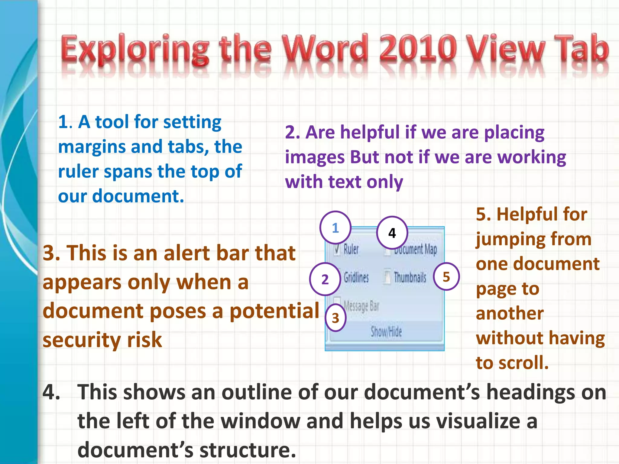 1. A tool for setting
margins and tabs, the
ruler spans the top of
our document.
2. Are helpful if we are placing
images But not if we are working
with text only
3. This is an alert bar that
appears only when a
document poses a potential
security risk
5. Helpful for
jumping from
one document
page to
another
without having
to scroll.
4. This shows an outline of our document’s headings on
the left of the window and helps us visualize a
document’s structure.
1
2
3
4
5
 