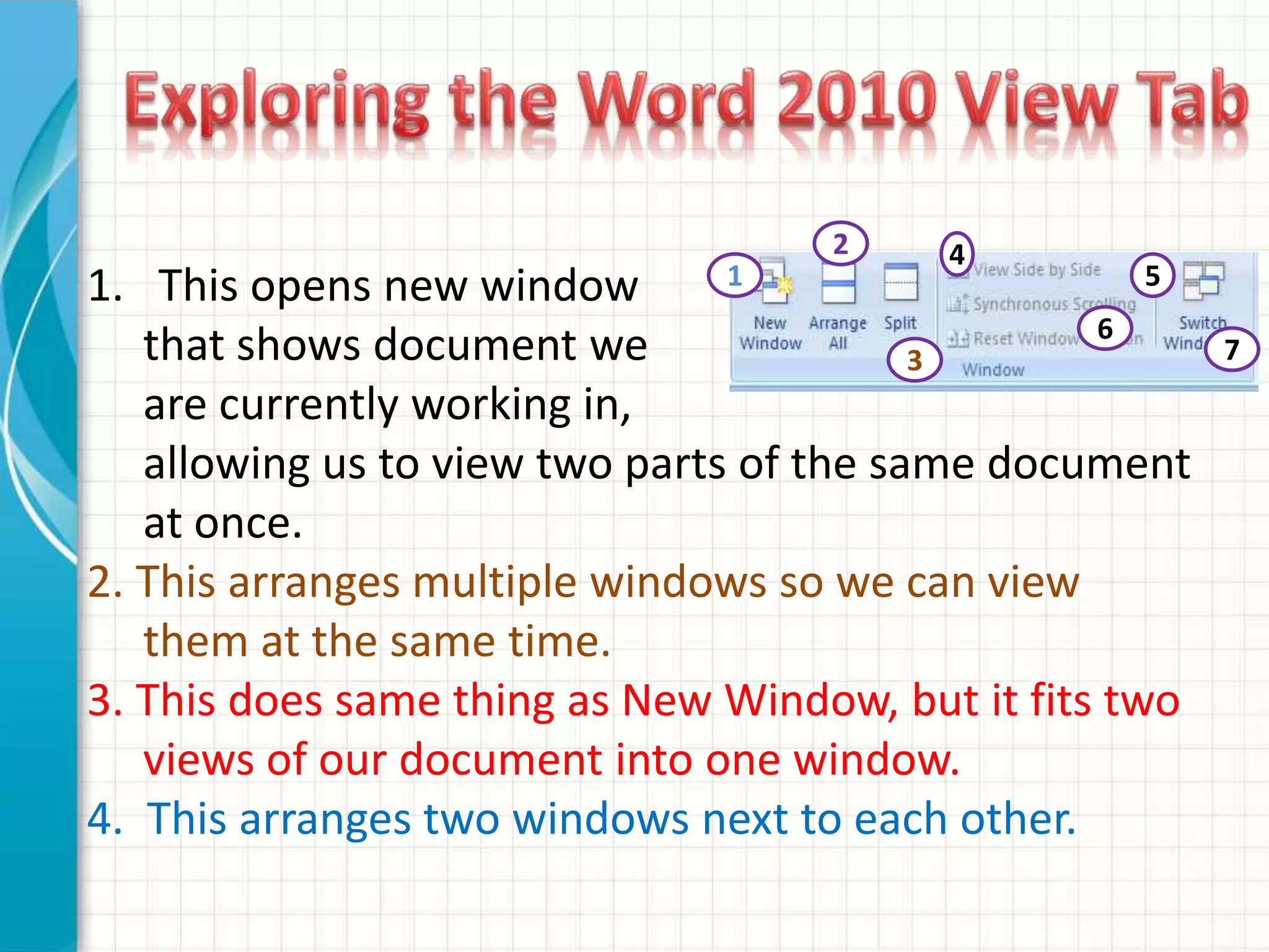 1. This opens new window
that shows document we
are currently working in,
allowing us to view two parts of the same document
at once.
2. This arranges multiple windows so we can view
them at the same time.
3. This does same thing as New Window, but it fits two
views of our document into one window.
4. This arranges two windows next to each other.
1
2
3
4
5
6
7
 