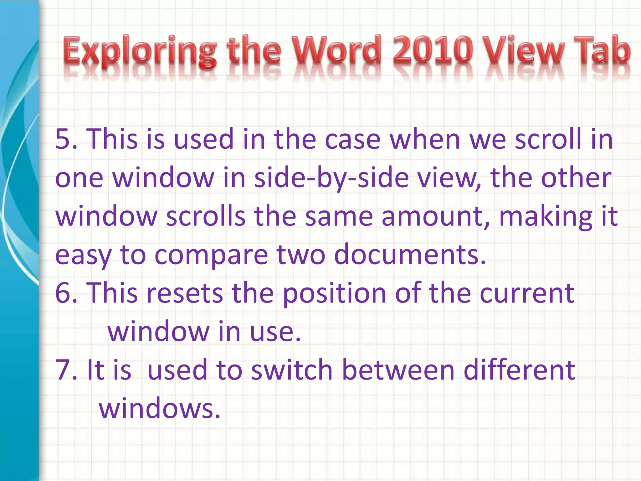 5. This is used in the case when we scroll in
one window in side-by-side view, the other
window scrolls the same amount, making it
easy to compare two documents.
6. This resets the position of the current
window in use.
7. It is used to switch between different
windows.
 