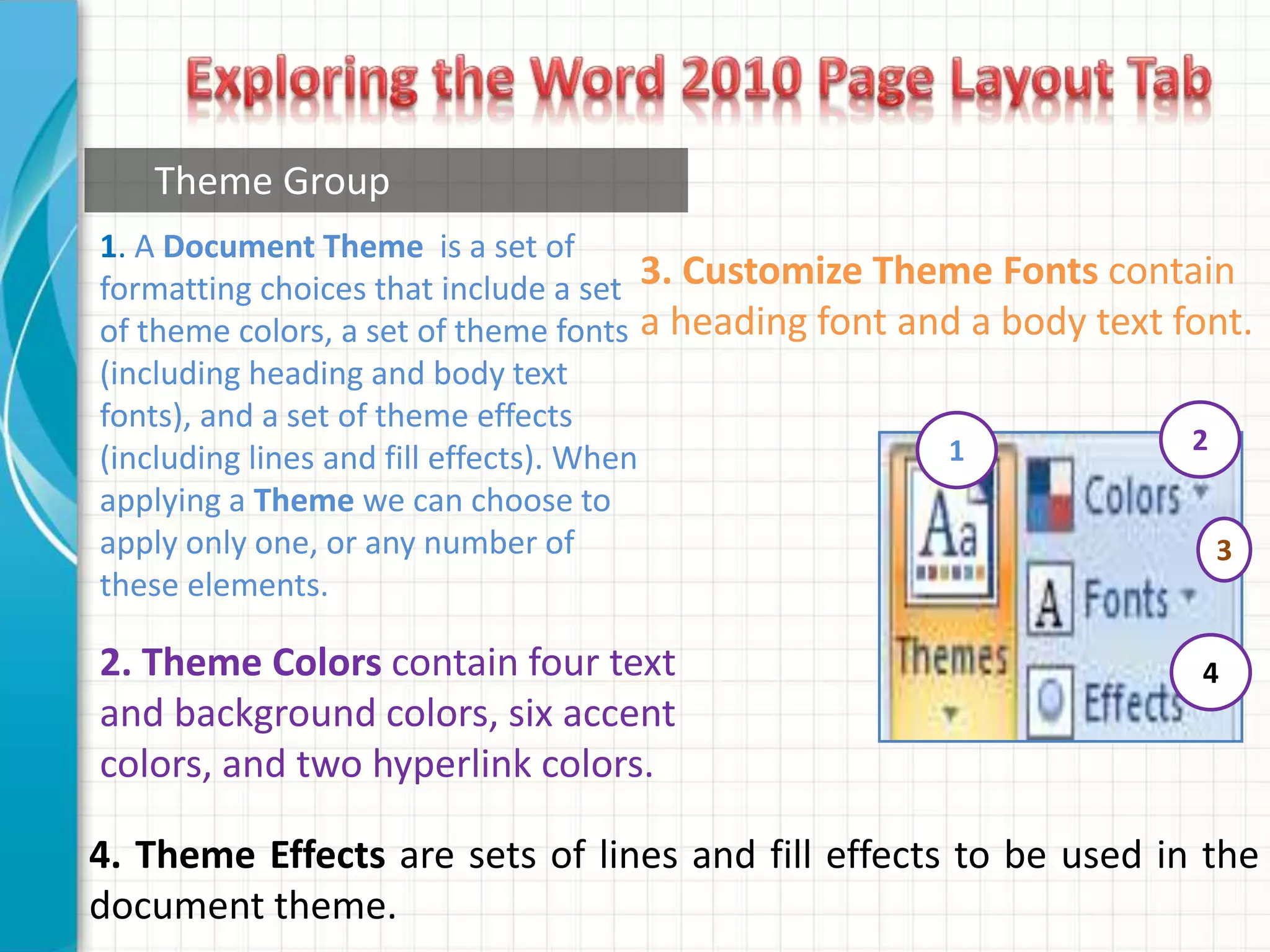 1. A Document Theme is a set of
formatting choices that include a set
of theme colors, a set of theme fonts
(including heading and body text
fonts), and a set of theme effects
(including lines and fill effects). When
applying a Theme we can choose to
apply only one, or any number of
these elements.
2. Theme Colors contain four text
and background colors, six accent
colors, and two hyperlink colors.
3. Customize Theme Fonts contain
a heading font and a body text font.
1
4. Theme Effects are sets of lines and fill effects to be used in the
document theme.
2
3
4
Theme Group
 