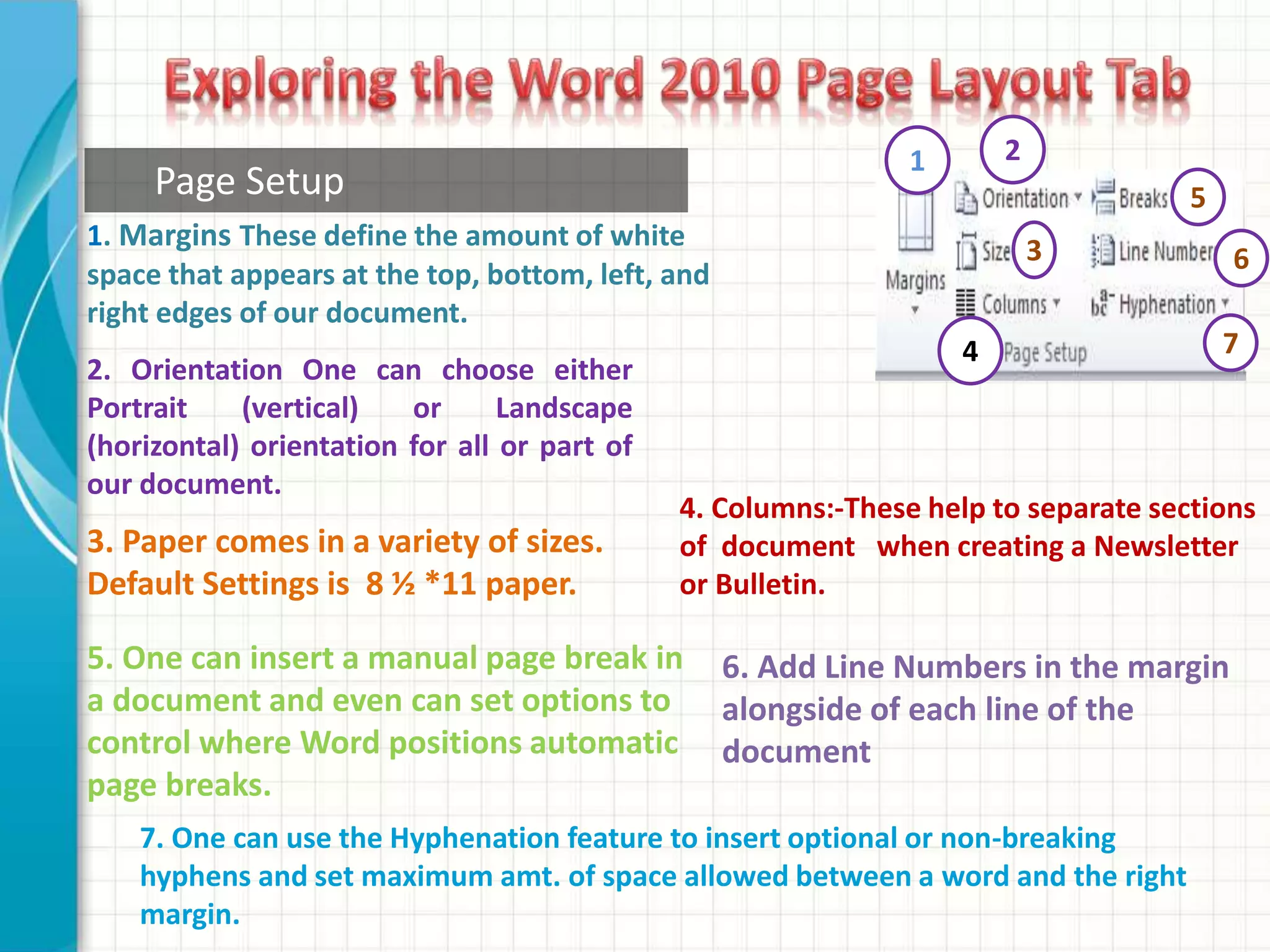 1. Margins These define the amount of white
space that appears at the top, bottom, left, and
right edges of our document.
2. Orientation One can choose either
Portrait (vertical) or Landscape
(horizontal) orientation for all or part of
our document.
3. Paper comes in a variety of sizes.
Default Settings is 8 ½ *11 paper.
5. One can insert a manual page break in
a document and even can set options to
control where Word positions automatic
page breaks.
4. Columns:-These help to separate sections
of document when creating a Newsletter
or Bulletin.
1 2
3
4
5Page Setup
6
7
7. One can use the Hyphenation feature to insert optional or non-breaking
hyphens and set maximum amt. of space allowed between a word and the right
margin.
6. Add Line Numbers in the margin
alongside of each line of the
document
 