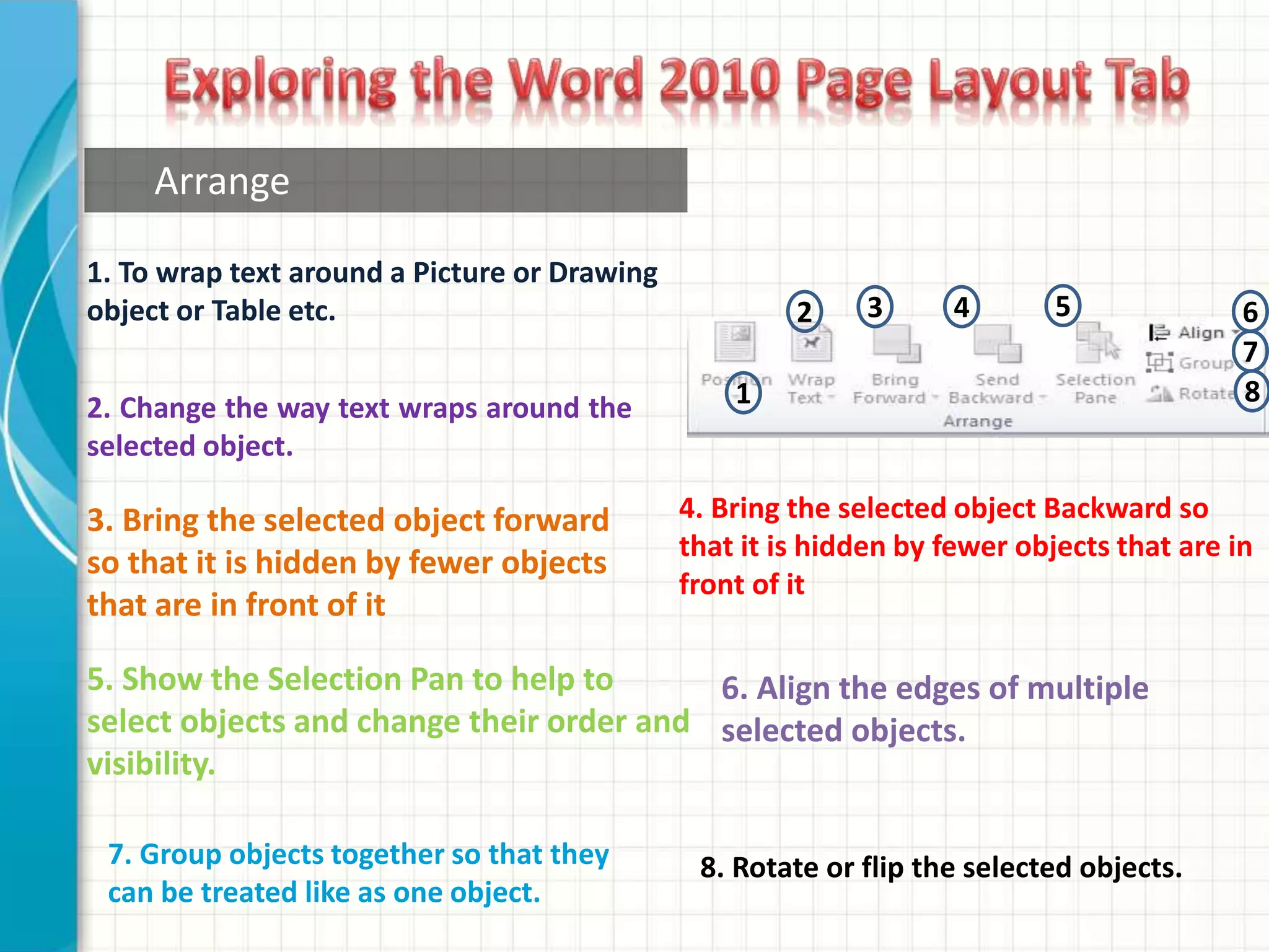 1. To wrap text around a Picture or Drawing
object or Table etc.
2. Change the way text wraps around the
selected object.
3. Bring the selected object forward
so that it is hidden by fewer objects
that are in front of it
5. Show the Selection Pan to help to
select objects and change their order and
visibility.
4. Bring the selected object Backward so
that it is hidden by fewer objects that are in
front of it
Arrange
7. Group objects together so that they
can be treated like as one object.
6. Align the edges of multiple
selected objects.
1
2 3 4 5 6
7
8
8. Rotate or flip the selected objects.
 