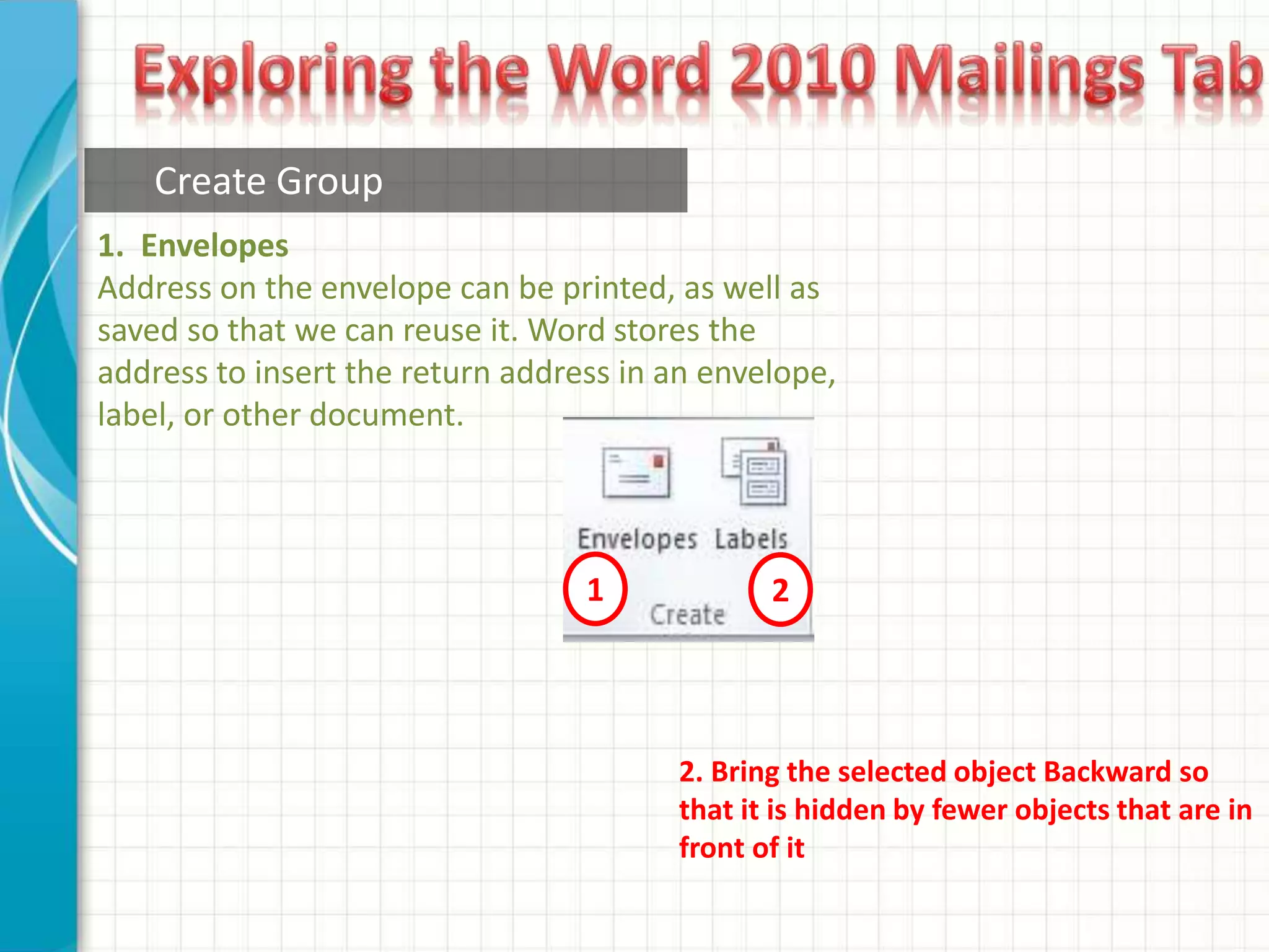 Create Group
1 2
1. Envelopes
Address on the envelope can be printed, as well as
saved so that we can reuse it. Word stores the
address to insert the return address in an envelope,
label, or other document.
2. Bring the selected object Backward so
that it is hidden by fewer objects that are in
front of it
 